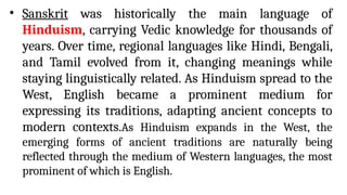 • Sanskrit was historically the main language of
Hinduism, carrying Vedic knowledge for thousands of
years. Over time, regional languages like Hindi, Bengali,
and Tamil evolved from it, changing meanings while
staying linguistically related. As Hinduism spread to the
West, English became a prominent medium for
expressing its traditions, adapting ancient concepts to
modern contexts.As Hinduism expands in the West, the
emerging forms of ancient traditions are naturally being
reflected through the medium of Western languages, the most
prominent of which is English.
 