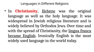 Languages in Different Religions
• In Christianity, Hebrew was the original
language as well as the holy language. It was
widespread in Jewish religious literature and is
widely believed by Orthodox Jews. Over time and
with the spread of Christianity, the lingua franca
became English. Ironically English is the most
widely used language in the world today.
 