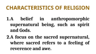 CHARACTERISTICS OF RELIGION
1.A belief in anthropomorphic
supernatural being, such as spirit
and Gods.
2.A focus on the sacred supernatural,
where sacred refers to a feeling of
reverence and awe.
 