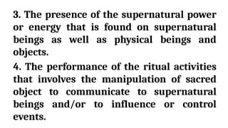 3. The presence of the supernatural power
or energy that is found on supernatural
beings as well as physical beings and
objects.
4. The performance of the ritual activities
that involves the manipulation of sacred
object to communicate to supernatural
beings and/or to influence or control
events.
 