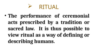  RITUAL
• The performance of ceremonial
acts prescribed by a tradition or
sacred law. It is thus possible to
view ritual as a way of defining or
describing humans.
 