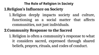 The Role of Religion in Society
1.Religion’s Influence on Society
1. Religion deeply impacts society and culture,
functioning as a social matter that affects
communities, not just individuals.
2.Community Response to the Sacred
1. Religion is often a community's response to what
it considers sacred, expressed through shared
beliefs, prayers, rituals, and codes of conduct.
 