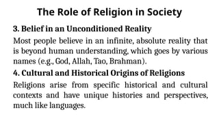 The Role of Religion in Society
3. Belief in an Unconditioned Reality
Most people believe in an infinite, absolute reality that
is beyond human understanding, which goes by various
names (e.g., God, Allah, Tao, Brahman).
4. Cultural and Historical Origins of Religions
Religions arise from specific historical and cultural
contexts and have unique histories and perspectives,
much like languages.
 