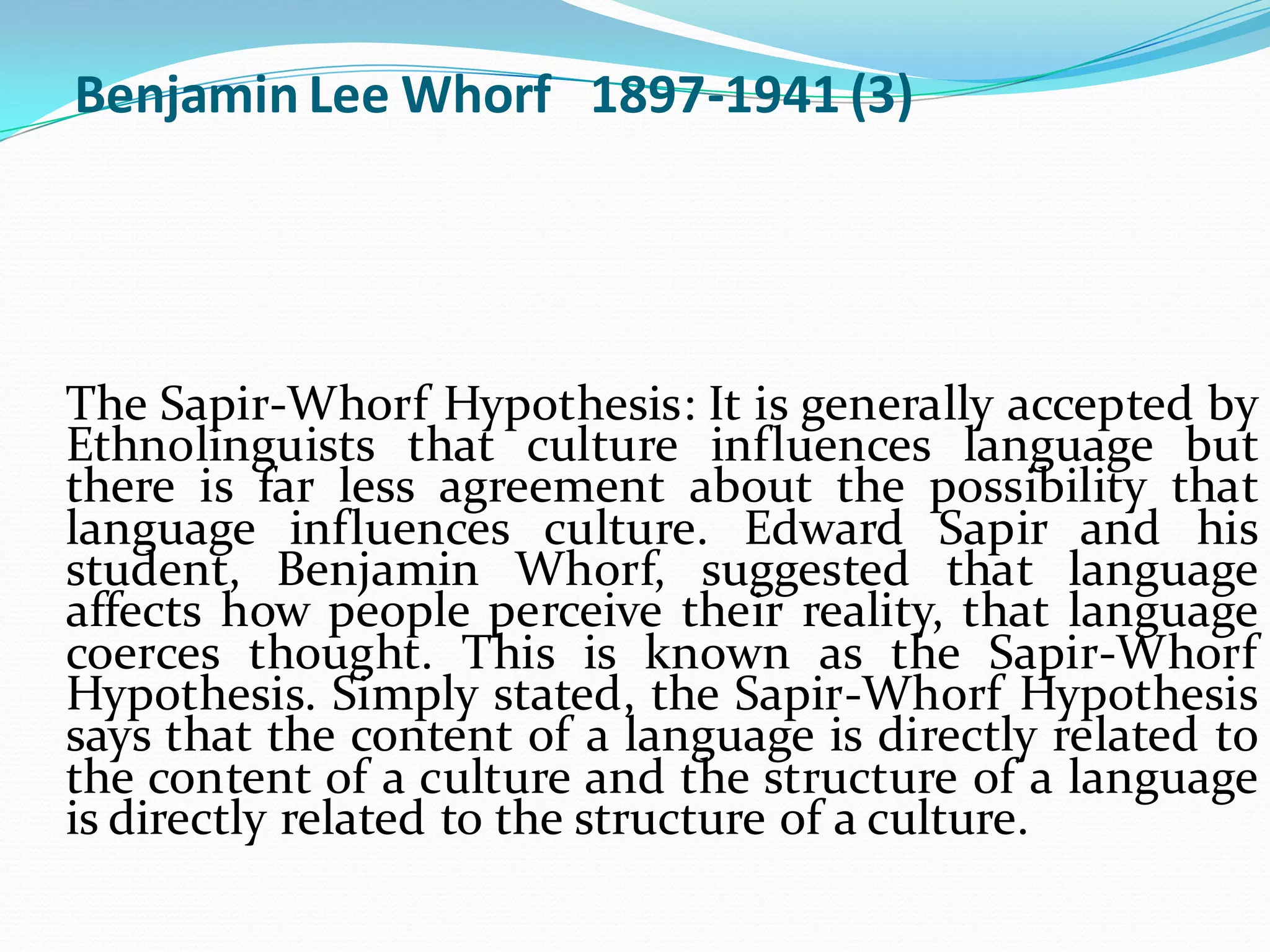 Benjamin Lee Whorf 1897-1941 (3)

The Sapir-Whorf Hypothesis: It is generally accepted by
Ethnolinguists that culture influences language but
there is far less agreement about the possibility that
language influences culture. Edward Sapir and his
student, Benjamin Whorf, suggested that language
affects how people perceive their reality, that language
coerces thought. This is known as the Sapir-Whorf
Hypothesis. Simply stated, the Sapir-Whorf Hypothesis
says that the content of a language is directly related to
the content of a culture and the structure of a language
is directly related to the structure of a culture.

 