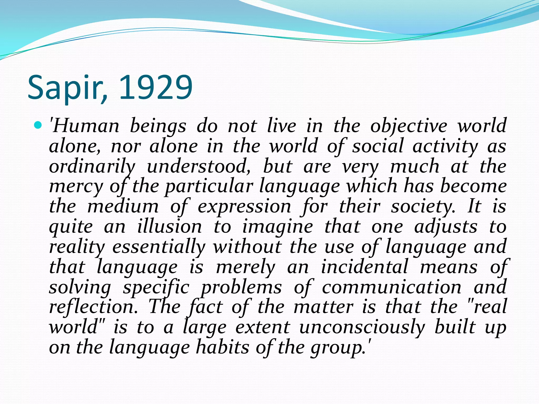 Sapir, 1929
 'Human beings do not live in the objective world

alone, nor alone in the world of social activity as
ordinarily understood, but are very much at the
mercy of the particular language which has become
the medium of expression for their society. It is
quite an illusion to imagine that one adjusts to
reality essentially without the use of language and
that language is merely an incidental means of
solving specific problems of communication and
reflection. The fact of the matter is that the "real
world" is to a large extent unconsciously built up
on the language habits of the group.'

 