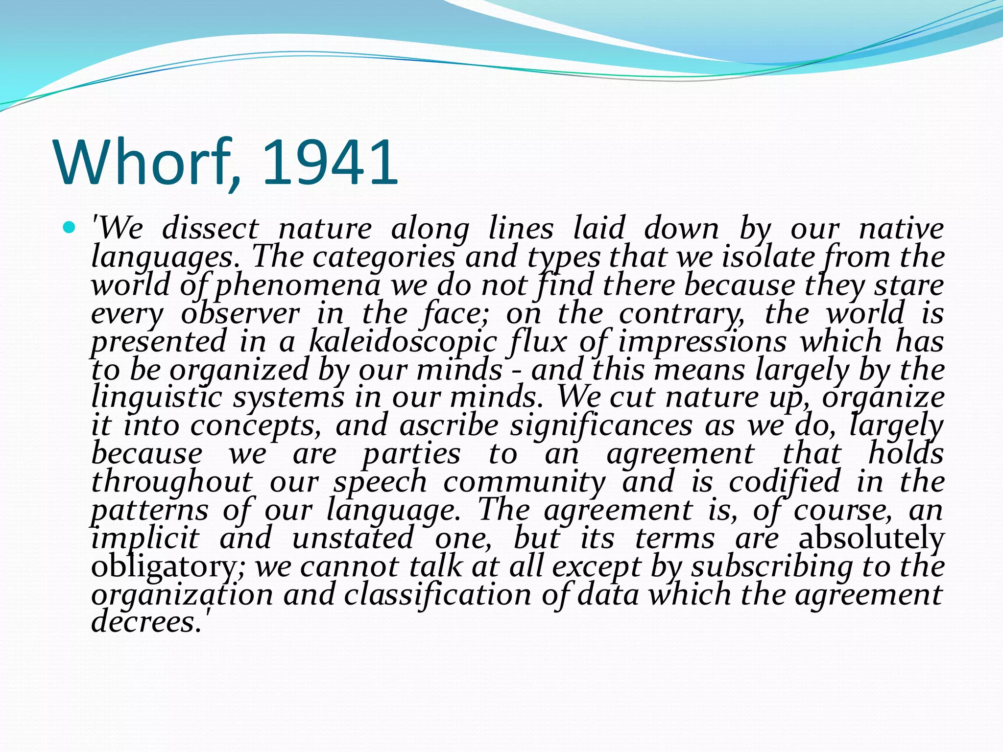 Whorf, 1941
 'We dissect nature along lines laid down by our native

languages. The categories and types that we isolate from the
world of phenomena we do not find there because they stare
every observer in the face; on the contrary, the world is
presented in a kaleidoscopic flux of impressions which has
to be organized by our minds - and this means largely by the
linguistic systems in our minds. We cut nature up, organize
it into concepts, and ascribe significances as we do, largely
because we are parties to an agreement that holds
throughout our speech community and is codified in the
patterns of our language. The agreement is, of course, an
implicit and unstated one, but its terms are absolutely
obligatory; we cannot talk at all except by subscribing to the
organization and classification of data which the agreement
decrees.'

 