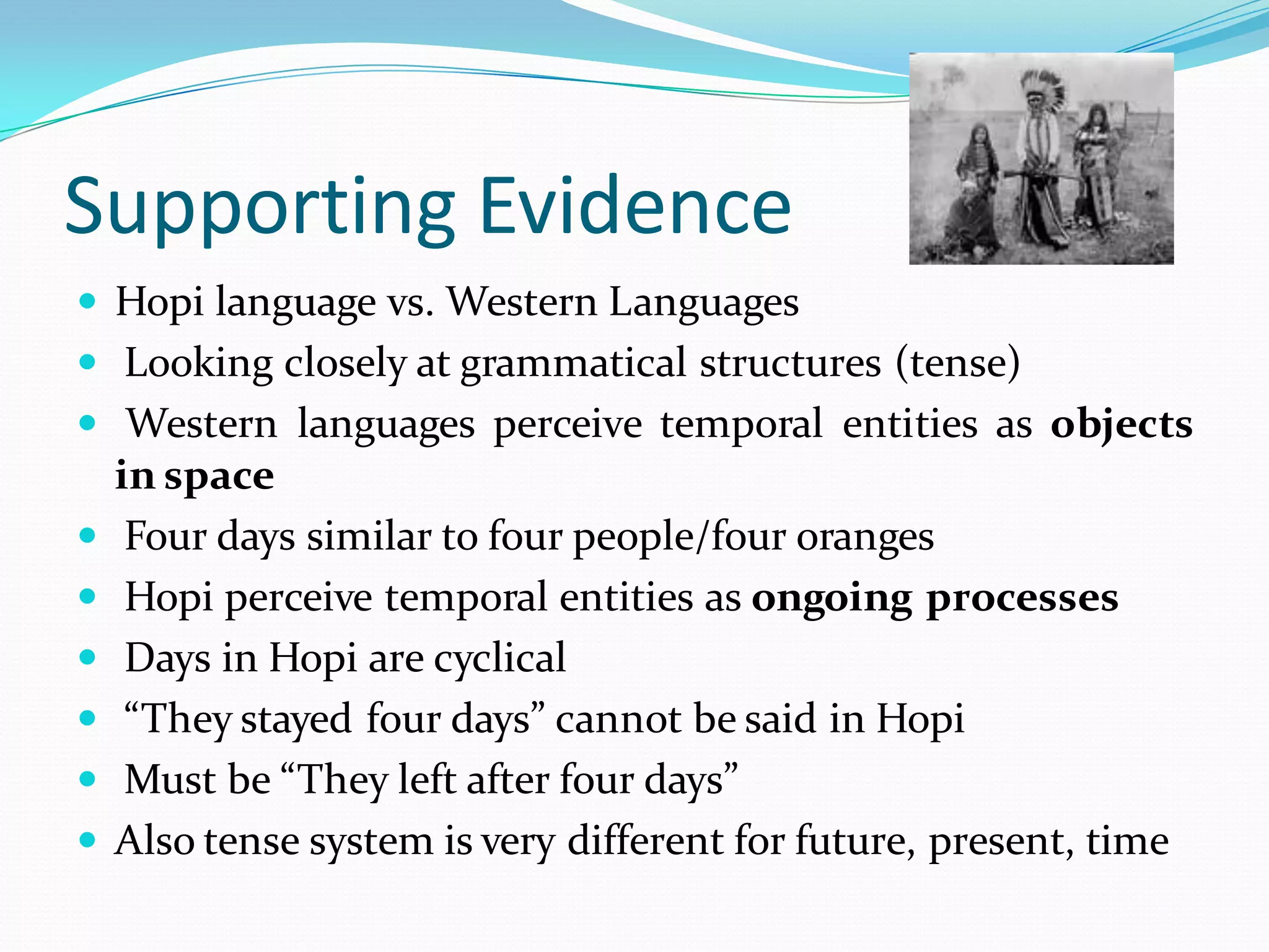 Supporting Evidence
 Hopi language vs. Western Languages
 Looking closely at grammatical structures (tense)
 Western languages perceive temporal entities as objects








in space
Four days similar to four people/four oranges
Hopi perceive temporal entities as ongoing processes
Days in Hopi are cyclical
“They stayed four days” cannot be said in Hopi
Must be “They left after four days”
Also tense system is very different for future, present, time

 