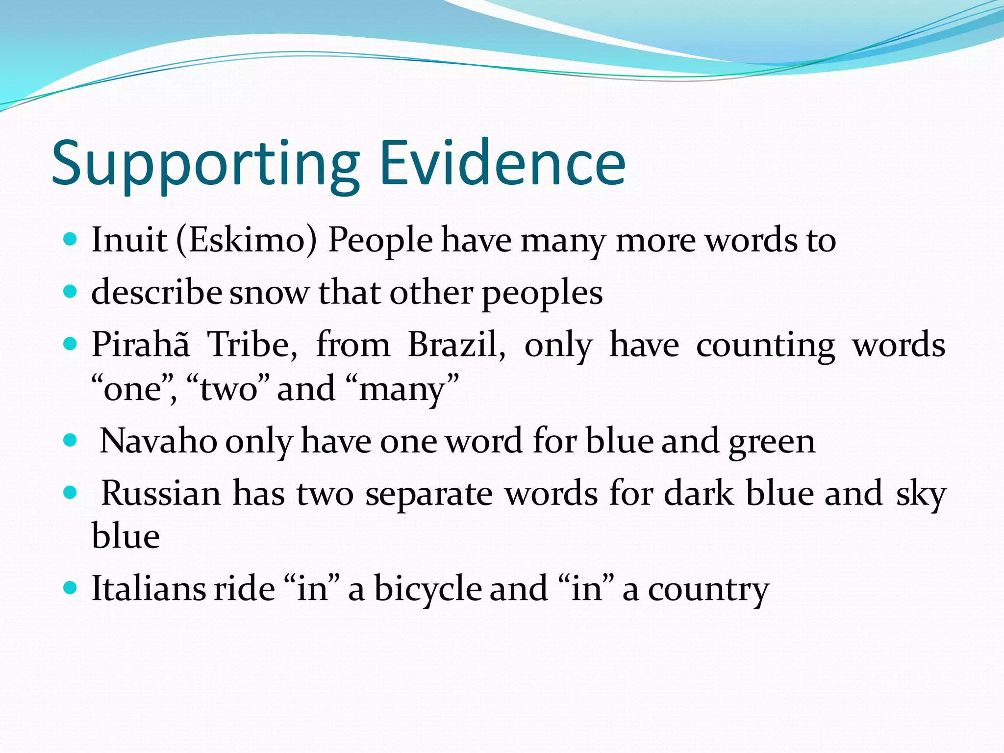 Supporting Evidence
 Inuit (Eskimo) People have many more words to

 describe snow that other peoples
 Pirahã Tribe, from Brazil, only have counting words

“one”, “two” and “many”
 Navaho only have one word for blue and green
 Russian has two separate words for dark blue and sky
blue
 Italians ride “in” a bicycle and “in” a country

 