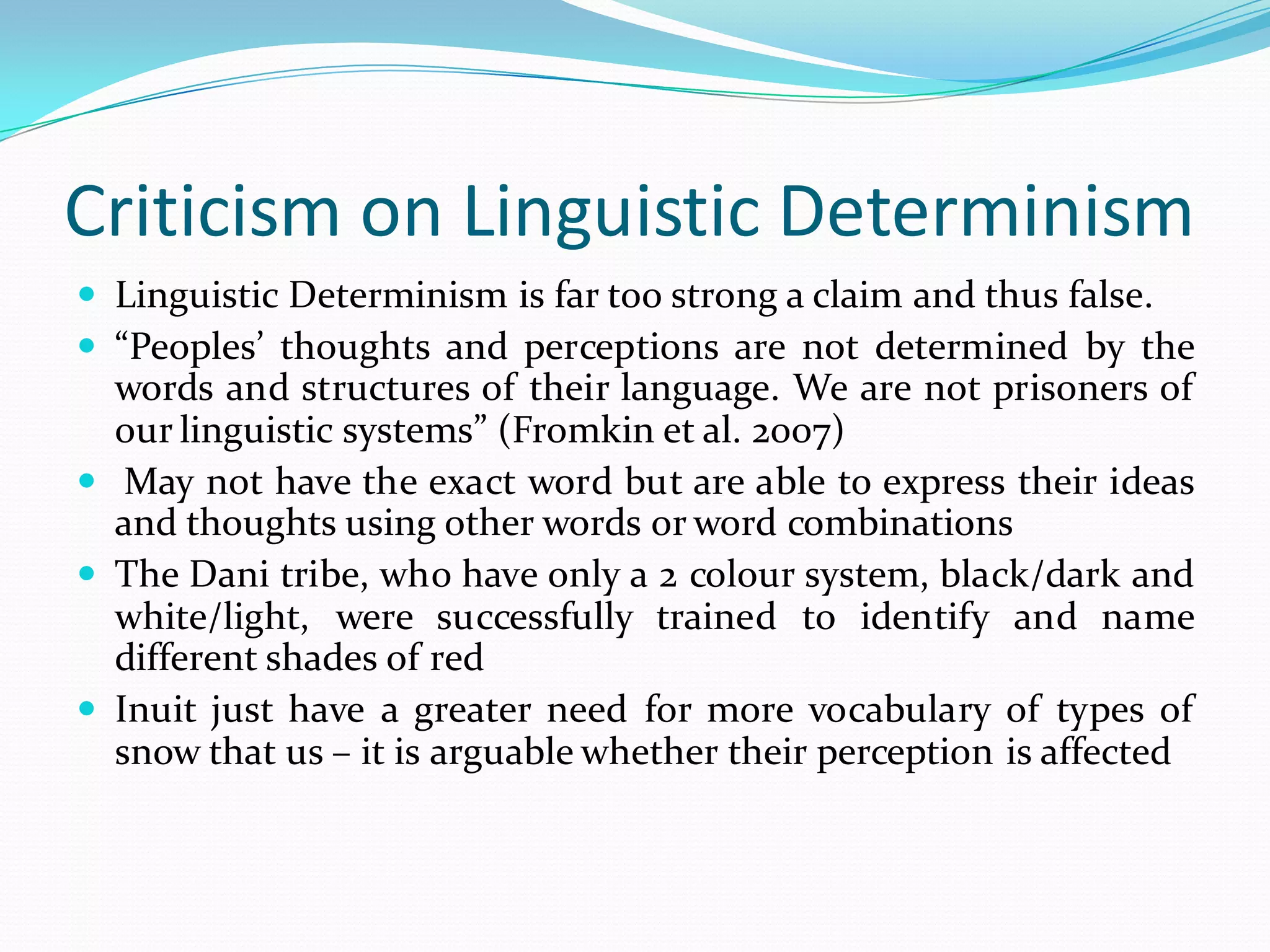 Criticism on Linguistic Determinism
 Linguistic Determinism is far too strong a claim and thus false.
 “Peoples’ thoughts and perceptions are not determined by the
words and structures of their language. We are not prisoners of
our linguistic systems” (Fromkin et al. 2007)
 May not have the exact word but are able to express their ideas
and thoughts using other words or word combinations
 The Dani tribe, who have only a 2 colour system, black/dark and
white/light, were successfully trained to identify and name
different shades of red
 Inuit just have a greater need for more vocabulary of types of
snow that us – it is arguable whether their perception is affected

 