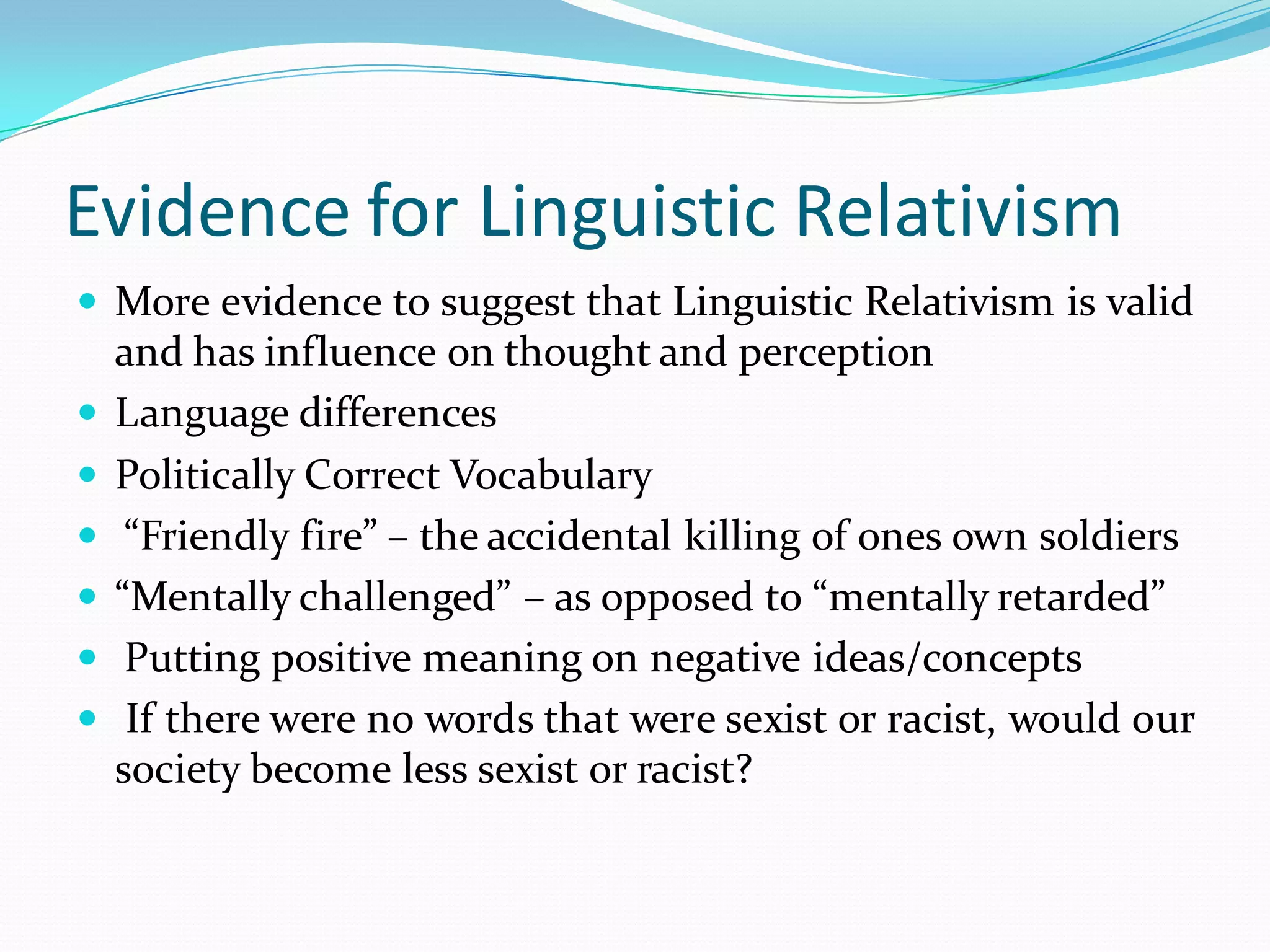 Evidence for Linguistic Relativism
 More evidence to suggest that Linguistic Relativism is valid








and has influence on thought and perception
Language differences
Politically Correct Vocabulary
“Friendly fire” – the accidental killing of ones own soldiers
“Mentally challenged” – as opposed to “mentally retarded”
Putting positive meaning on negative ideas/concepts
If there were no words that were sexist or racist, would our
society become less sexist or racist?

 