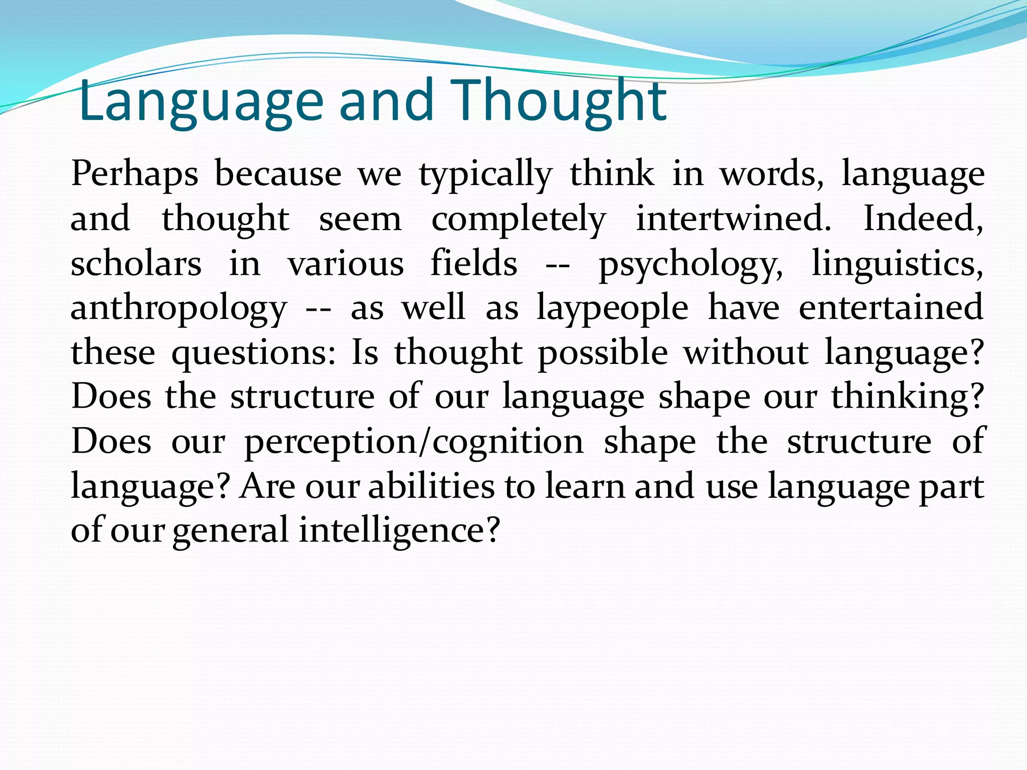 Language and Thought
Perhaps because we typically think in words, language
and thought seem completely intertwined. Indeed,
scholars in various fields -- psychology, linguistics,
anthropology -- as well as laypeople have entertained
these questions: Is thought possible without language?
Does the structure of our language shape our thinking?
Does our perception/cognition shape the structure of
language? Are our abilities to learn and use language part
of our general intelligence?

 