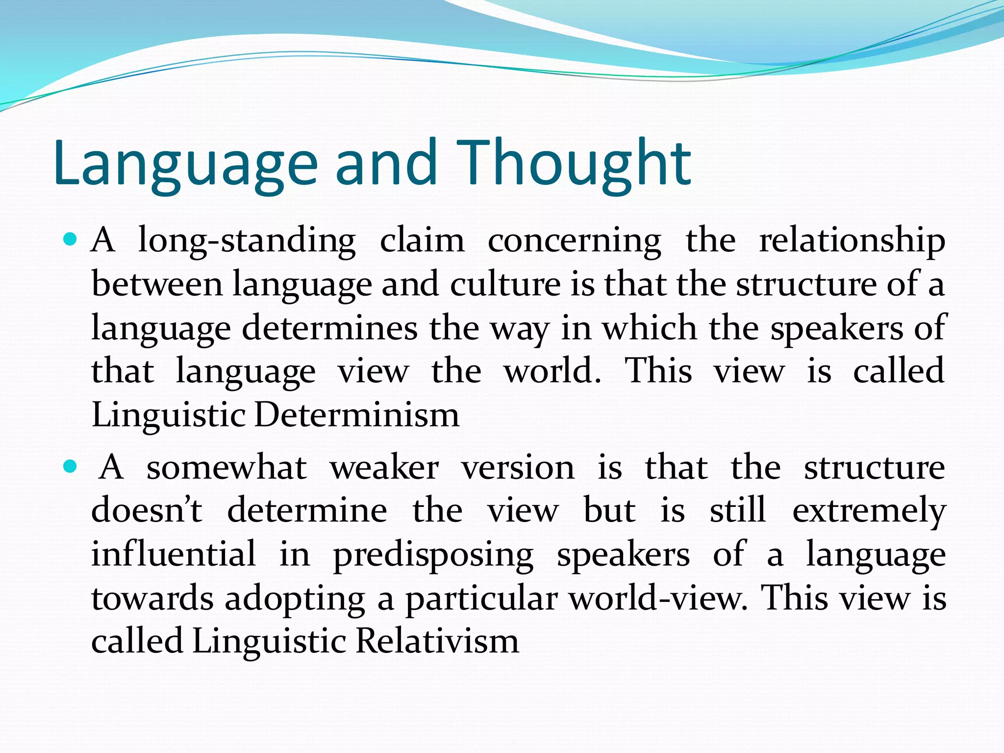 Language and Thought
 A long-standing claim concerning the relationship

between language and culture is that the structure of a
language determines the way in which the speakers of
that language view the world. This view is called
Linguistic Determinism
 A somewhat weaker version is that the structure
doesn’t determine the view but is still extremely
influential in predisposing speakers of a language
towards adopting a particular world-view. This view is
called Linguistic Relativism

 