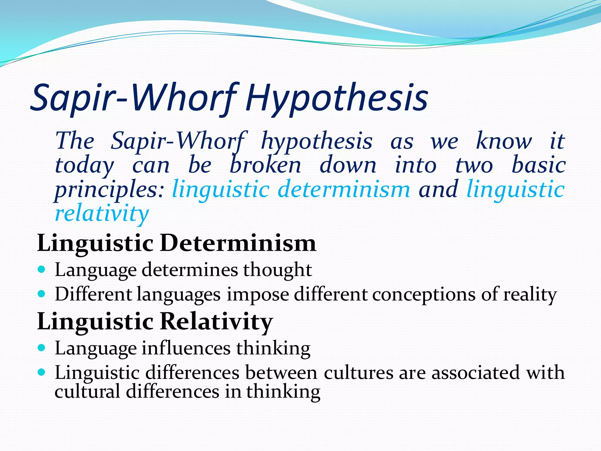Sapir-Whorf Hypothesis
The Sapir-Whorf hypothesis as we know it
today can be broken down into two basic
principles: linguistic determinism and linguistic
relativity
Linguistic Determinism
 Language determines thought
 Different languages impose different conceptions of reality

Linguistic Relativity
 Language influences thinking
 Linguistic differences between cultures are associated with

cultural differences in thinking

 