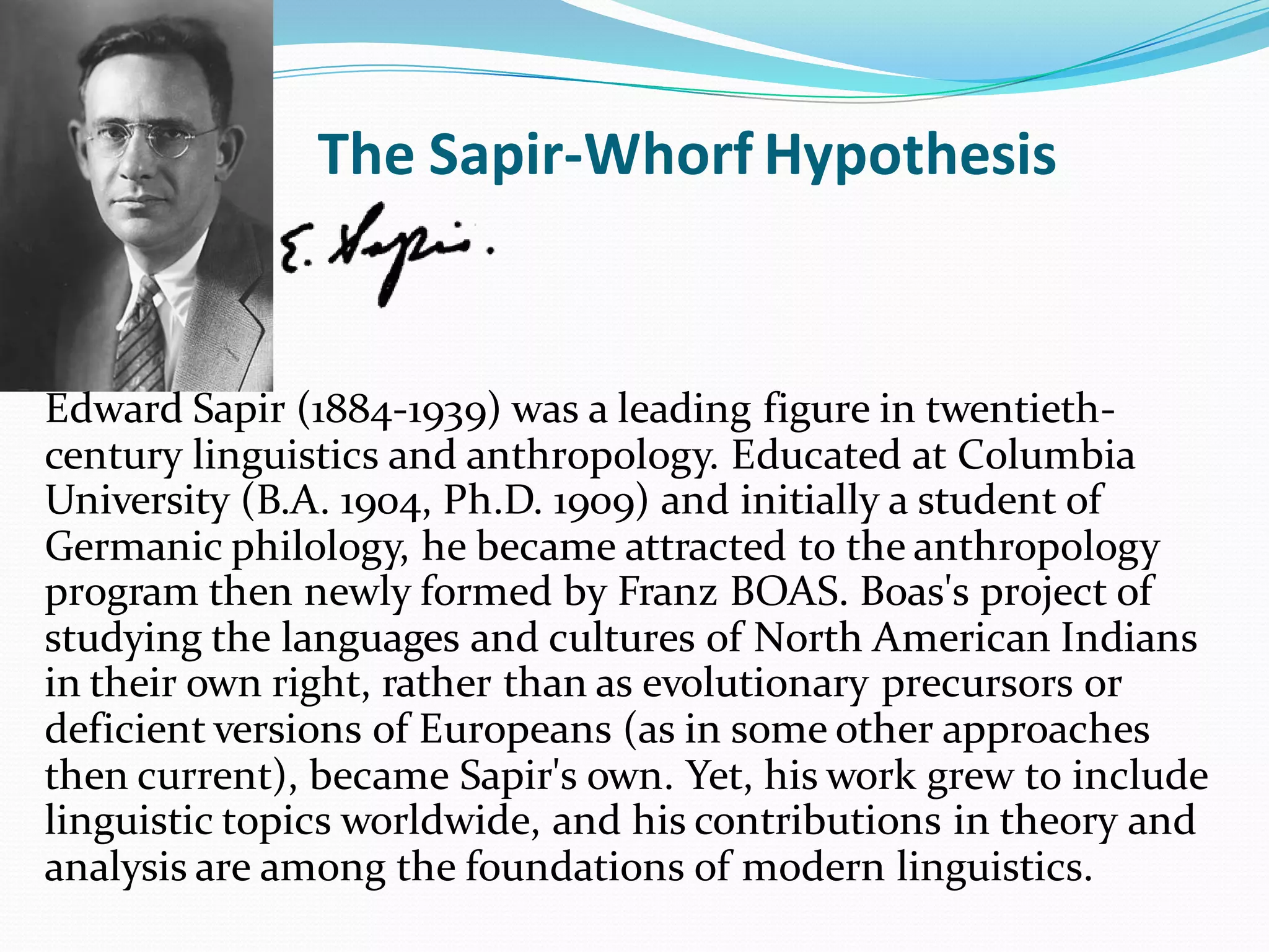 The Sapir-Whorf Hypothesis

Edward Sapir (1884-1939) was a leading figure in twentiethcentury linguistics and anthropology. Educated at Columbia
University (B.A. 1904, Ph.D. 1909) and initially a student of
Germanic philology, he became attracted to the anthropology
program then newly formed by Franz BOAS. Boas's project of
studying the languages and cultures of North American Indians
in their own right, rather than as evolutionary precursors or
deficient versions of Europeans (as in some other approaches
then current), became Sapir's own. Yet, his work grew to include
linguistic topics worldwide, and his contributions in theory and
analysis are among the foundations of modern linguistics.

 