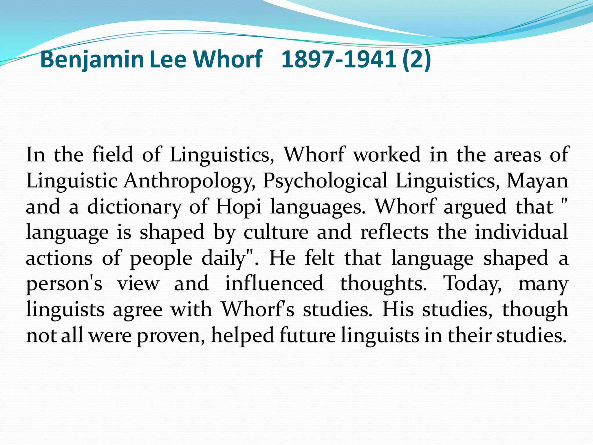 Benjamin Lee Whorf 1897-1941 (2)

In the field of Linguistics, Whorf worked in the areas of
Linguistic Anthropology, Psychological Linguistics, Mayan
and a dictionary of Hopi languages. Whorf argued that "
language is shaped by culture and reflects the individual
actions of people daily". He felt that language shaped a
person's view and influenced thoughts. Today, many
linguists agree with Whorf's studies. His studies, though
not all were proven, helped future linguists in their studies.

 
