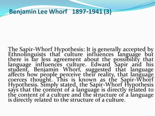 Benjamin Lee Whorf 1897-1941 (3)
The Sapir-Whorf Hypothesis: It is generally accepted by
Ethnolinguists that culture influences language but
there is far less agreement about the possibility that
language influences culture. Edward Sapir and his
student, Benjamin Whorf, suggested that language
affects how people perceive their reality, that language
coerces thought. This is known as the Sapir-Whorf
Hypothesis. Simply stated, the Sapir-Whorf Hypothesis
says that the content of a language is directly related to
the content of a culture and the structure of a language
is directly related to the structure of a culture.
 