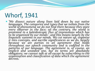 Whorf, 1941
 'We dissect nature along lines laid down by our native
languages. The categories and types that we isolate from the
world of phenomena we do not find there because they stare
every observer in the face; on the contrary, the world is
presented in a kaleidoscopic flux of impressions which has
to be organized by our minds - and this means largely by the
linguistic systems in our minds. We cut nature up, organize
it into concepts, and ascribe significances as we do, largely
because we are parties to an agreement that holds
throughout our speech community and is codified in the
patterns of our language. The agreement is, of course, an
implicit and unstated one, but its terms are absolutely
obligatory; we cannot talk at all except by subscribing to the
organization and classification of data which the agreement
decrees.'
 