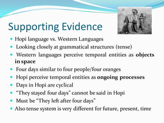 Supporting Evidence
 Hopi language vs. Western Languages
 Looking closely at grammatical structures (tense)
 Western languages perceive temporal entities as objects
in space
 Four days similar to four people/four oranges
 Hopi perceive temporal entities as ongoing processes
 Days in Hopi are cyclical
 “They stayed four days” cannot be said in Hopi
 Must be “They left after four days”
 Also tense system is very different for future, present, time
 