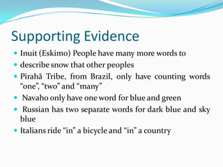 Supporting Evidence
 Inuit (Eskimo) People have many more words to
 describe snow that other peoples
 Pirahã Tribe, from Brazil, only have counting words
“one”, “two” and “many”
 Navaho only have one word for blue and green
 Russian has two separate words for dark blue and sky
blue
 Italians ride “in” a bicycle and “in” a country
 
