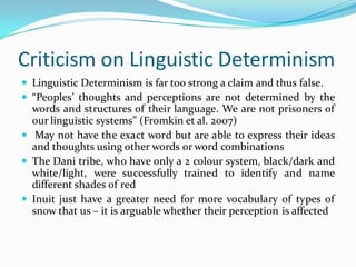 Criticism on Linguistic Determinism
 Linguistic Determinism is far too strong a claim and thus false.
 “Peoples’ thoughts and perceptions are not determined by the
words and structures of their language. We are not prisoners of
our linguistic systems” (Fromkin et al. 2007)
 May not have the exact word but are able to express their ideas
and thoughts using other words or word combinations
 The Dani tribe, who have only a 2 colour system, black/dark and
white/light, were successfully trained to identify and name
different shades of red
 Inuit just have a greater need for more vocabulary of types of
snow that us – it is arguable whether their perception is affected
 