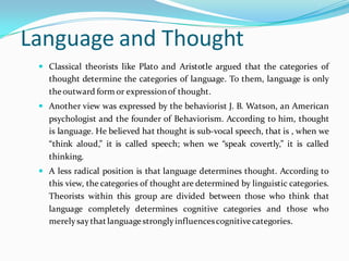 Language and Thought
 Classical theorists like Plato and Aristotle argued that the categories of
thought determine the categories of language. To them, language is only
theoutward form or expressionof thought.
 Another view was expressed by the behaviorist J. B. Watson, an American
psychologist and the founder of Behaviorism. According to him, thought
is language. He believed hat thought is sub-vocal speech, that is , when we
“think aloud,” it is called speech; when we “speak covertly,” it is called
thinking.
 A less radical position is that language determines thought. According to
this view, the categories of thought are determined by linguistic categories.
Theorists within this group are divided between those who think that
language completely determines cognitive categories and those who
merelysaythatlanguagestronglyinfluencescognitivecategories.
 