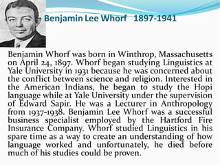 Benjamin Lee Whorf 1897-1941
Benjamin Whorf was born in Winthrop, Massachusetts
on April 24, 1897. Whorf began studying Linguistics at
Yale University in 1931 because he was concerned about
the conflict between science and religion. Interested in
the American Indians, he began to study the Hopi
language while at Yale University under the supervision
of Edward Sapir. He was a Lecturer in Anthropology
from 1937-1938. Benjamin Lee Whorf was a successful
business specialist employed by the Hartford Fire
Insurance Company. Whorf studied Linguistics in his
spare time as a way to create an understanding of how
language worked and unfortunately, he died before
much of his studies could be proven.
 