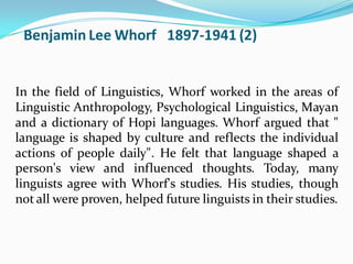 Benjamin Lee Whorf 1897-1941 (2)
In the field of Linguistics, Whorf worked in the areas of
Linguistic Anthropology, Psychological Linguistics, Mayan
and a dictionary of Hopi languages. Whorf argued that "
language is shaped by culture and reflects the individual
actions of people daily". He felt that language shaped a
person's view and influenced thoughts. Today, many
linguists agree with Whorf's studies. His studies, though
not all were proven, helped future linguists in their studies.
 