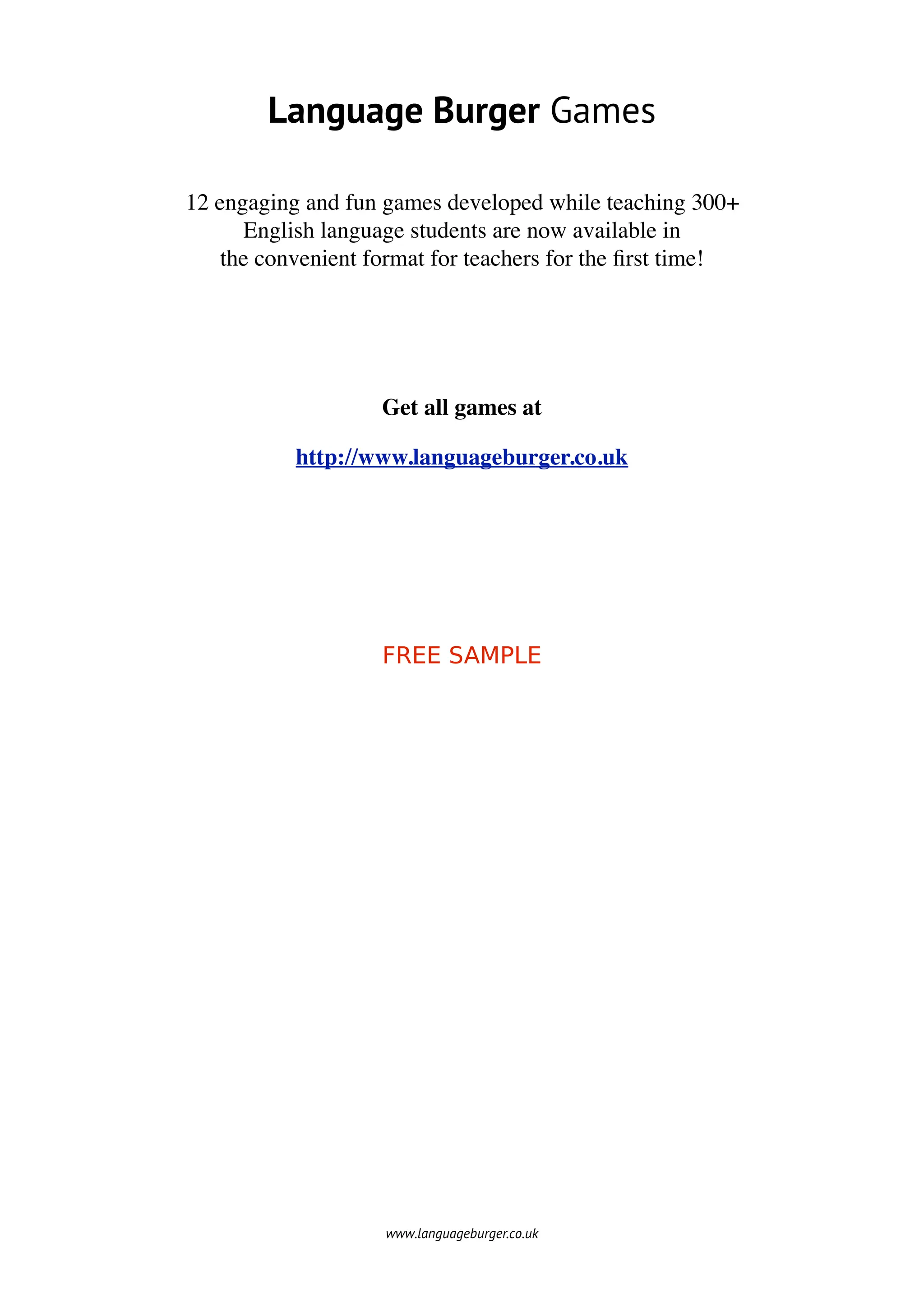 Language Burger Games

12 engaging and fun games developed while teaching 300+
      English language students are now available in
    the convenient format for teachers for the ﬁrst time!




                    Get all games at

           http://www.languageburger.co.uk




                    FREE SAMPLE




                    www.languageburger.co.uk
 