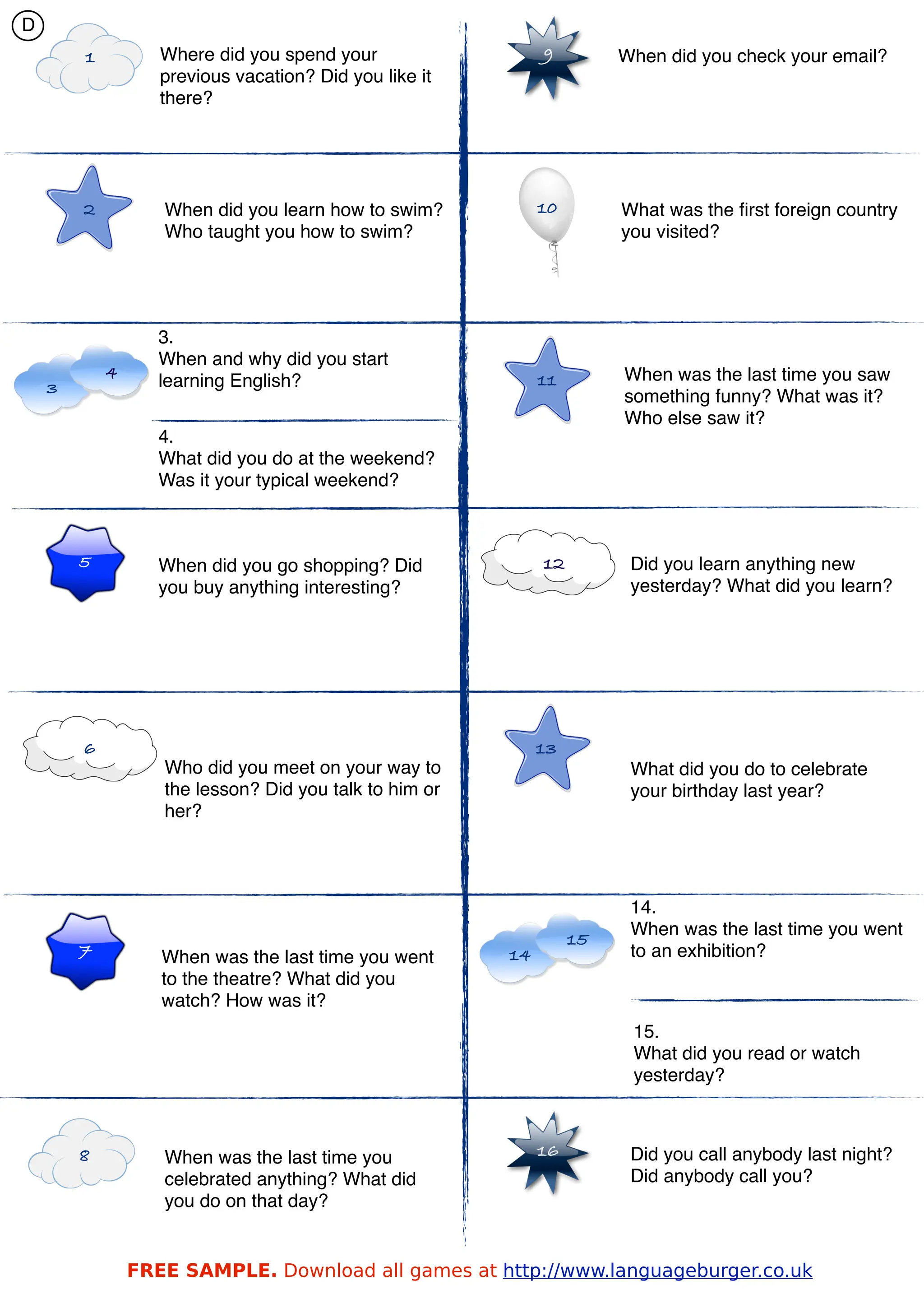 D
        1          Where did you spend your                  9         When did you check your email?
                   previous vacation? Did you like it
                   there?




        2          When did you learn how to swim?           10        What was the ﬁrst foreign country
                   Who taught you how to swim?                         you visited?




                   3.
                   When and why did you start
            4                                                11        When was the last time you saw
    3              learning English?
                                                                       something funny? What was it?
                                                                       Who else saw it?
                   4.
                   What did you do at the weekend?
                   Was it your typical weekend?



        5          When did you go shopping? Did             12         Did you learn anything new
                   you buy anything interesting?                        yesterday? What did you learn?




        6                                                    13
                   Who did you meet on your way to                      What did you do to celebrate
                   the lesson? Did you talk to him or                   your birthday last year?
                   her?




                                                                        14.
                                                                        When was the last time you went
                                                                  15
        7          When was the last time you went      14              to an exhibition?
                   to the theatre? What did you
                   watch? How was it?
                                                                        15.
                                                                        What did you read or watch
                                                                        yesterday?



        8          When was the last time you                16         Did you call anybody last night?
                   celebrated anything? What did                        Did anybody call you?
                   you do on that day?


                FREE SAMPLE. Download all games at http://www.languageburger.co.uk
 
