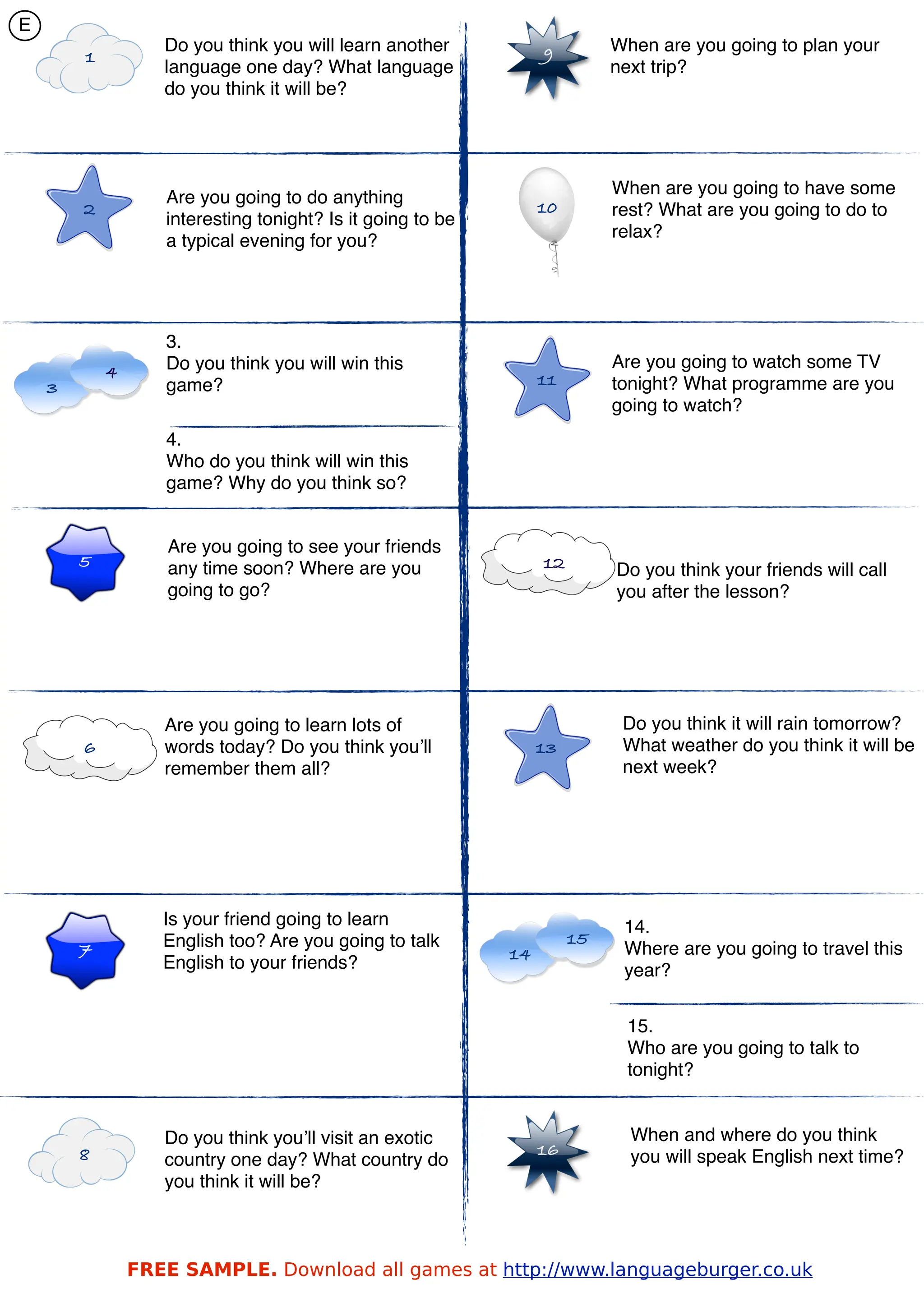 E
                   Do you think you will learn another           9         When are you going to plan your
        1
                   language one day? What language                         next trip?
                   do you think it will be?




                                                                           When are you going to have some
                   Are you going to do anything
        2                                                        10        rest? What are you going to do to
                   interesting tonight? Is it going to be
                                                                           relax?
                   a typical evening for you?




                   3.
                   Do you think you will win this                          Are you going to watch some TV
            4                                                    11
    3              game?                                                   tonight? What programme are you
                                                                           going to watch?
                   4.
                   Who do you think will win this
                   game? Why do you think so?


                   Are you going to see your friends
        5          any time soon? Where are you                  12        Do you think your friends will call
                   going to go?                                            you after the lesson?




                   Are you going to learn lots of                           Do you think it will rain tomorrow?
        6          words today? Do you think you’ll              13         What weather do you think it will be
                   remember them all?                                       next week?




                   Is your friend going to learn                            14.
                   English too? Are you going to talk                 15
        7                                                   14              Where are you going to travel this
                   English to your friends?                                 year?


                                                                            15.
                                                                            Who are you going to talk to
                                                                            tonight?


                   Do you think you’ll visit an exotic                       When and where do you think
        8                                                        16          you will speak English next time?
                   country one day? What country do
                   you think it will be?



                FREE SAMPLE. Download all games at http://www.languageburger.co.uk
 