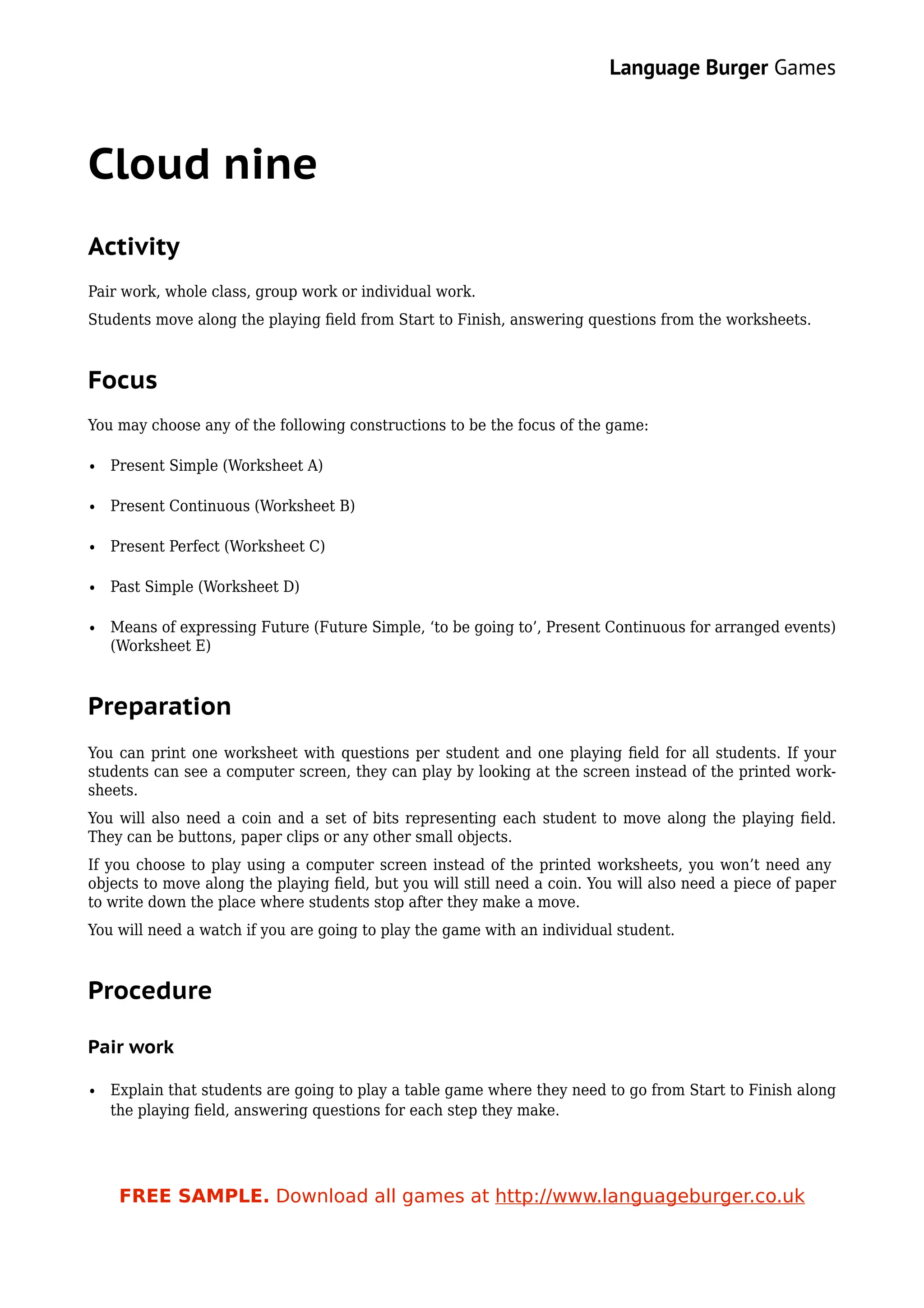 Language Burger Games



Cloud nine
Activity
Pair work, whole class, group work or individual work.
Students move along the playing ﬁeld from Start to Finish, answering questions from the worksheets.



Focus
You may choose any of the following constructions to be the focus of the game:

• Present Simple (Worksheet A)

• Present Continuous (Worksheet B)

• Present Perfect (Worksheet C)

• Past Simple (Worksheet D)

• Means of expressing Future (Future Simple, ‘to be going to’, Present Continuous for arranged events)
  (Worksheet E)



Preparation
You can print one worksheet with questions per student and one playing ﬁeld for all students. If your
students can see a computer screen, they can play by looking at the screen instead of the printed work-
sheets.
You will also need a coin and a set of bits representing each student to move along the playing ﬁeld.
They can be buttons, paper clips or any other small objects.
If you choose to play using a computer screen instead of the printed worksheets, you won’t need any
objects to move along the playing ﬁeld, but you will still need a coin. You will also need a piece of paper
to write down the place where students stop after they make a move.
You will need a watch if you are going to play the game with an individual student.



Procedure

Pair work

• Explain that students are going to play a table game where they need to go from Start to Finish along
  the playing ﬁeld, answering questions for each step they make.




    FREE SAMPLE. Download all games at http://www.languageburger.co.uk
 