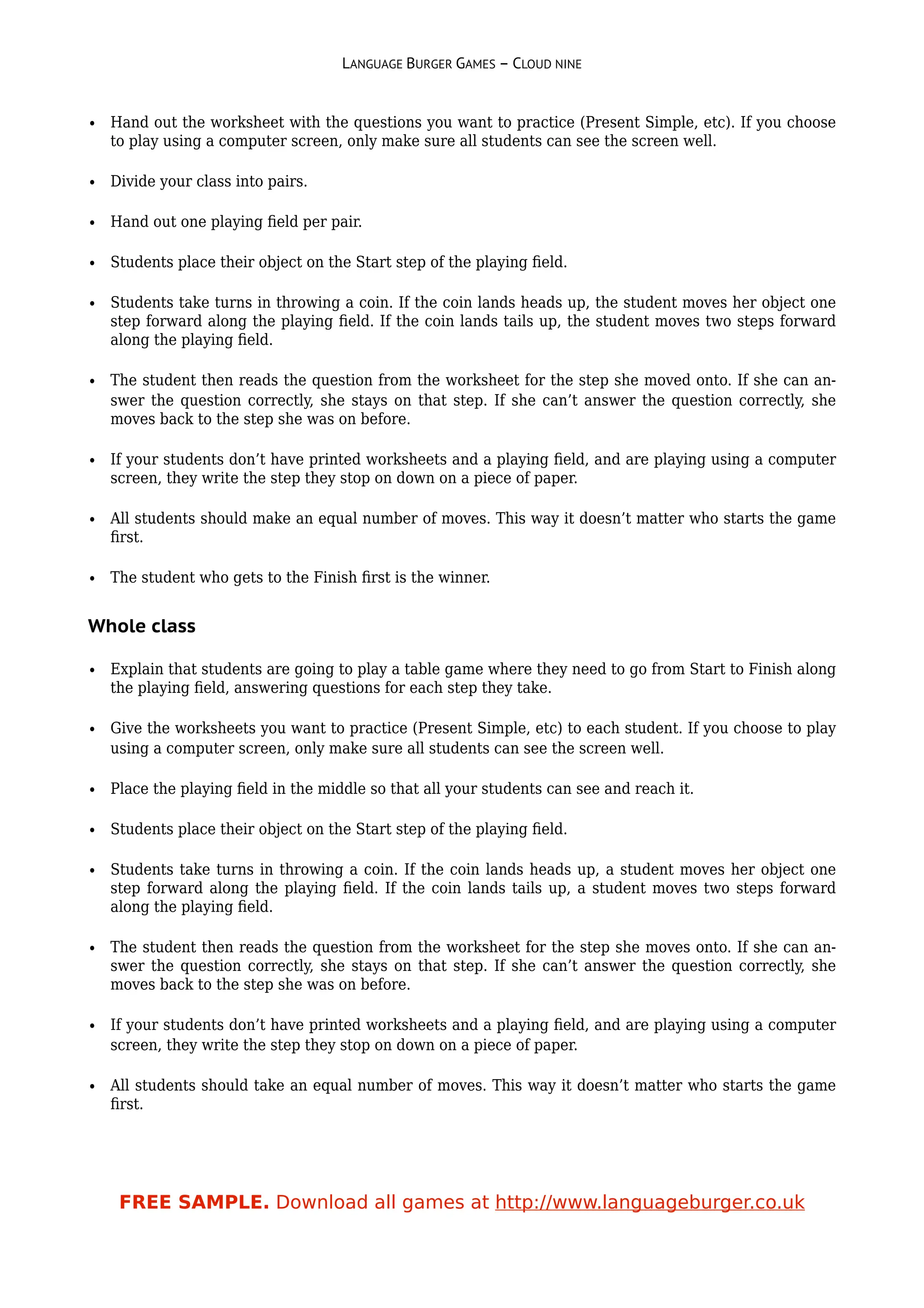 LANGUAGE BURGER GAMES – CLOUD NINE


• Hand out the worksheet with the questions you want to practice (Present Simple, etc). If you choose
  to play using a computer screen, only make sure all students can see the screen well.

• Divide your class into pairs.

• Hand out one playing ﬁeld per pair.

• Students place their object on the Start step of the playing ﬁeld.

• Students take turns in throwing a coin. If the coin lands heads up, the student moves her object one
  step forward along the playing ﬁeld. If the coin lands tails up, the student moves two steps forward
  along the playing ﬁeld.

• The student then reads the question from the worksheet for the step she moved onto. If she can an-
  swer the question correctly, she stays on that step. If she can’t answer the question correctly, she
  moves back to the step she was on before.

• If your students don’t have printed worksheets and a playing ﬁeld, and are playing using a computer
  screen, they write the step they stop on down on a piece of paper.

• All students should make an equal number of moves. This way it doesn’t matter who starts the game
  ﬁrst.

• The student who gets to the Finish ﬁrst is the winner.


Whole class

• Explain that students are going to play a table game where they need to go from Start to Finish along
  the playing ﬁeld, answering questions for each step they take.

• Give the worksheets you want to practice (Present Simple, etc) to each student. If you choose to play
  using a computer screen, only make sure all students can see the screen well.

• Place the playing ﬁeld in the middle so that all your students can see and reach it.

• Students place their object on the Start step of the playing ﬁeld.

• Students take turns in throwing a coin. If the coin lands heads up, a student moves her object one
  step forward along the playing ﬁeld. If the coin lands tails up, a student moves two steps forward
  along the playing ﬁeld.

• The student then reads the question from the worksheet for the step she moves onto. If she can an-
  swer the question correctly, she stays on that step. If she can’t answer the question correctly, she
  moves back to the step she was on before.

• If your students don’t have printed worksheets and a playing ﬁeld, and are playing using a computer
  screen, they write the step they stop on down on a piece of paper.

• All students should take an equal number of moves. This way it doesn’t matter who starts the game
  ﬁrst.




    FREE SAMPLE. Download all games at http://www.languageburger.co.uk
 