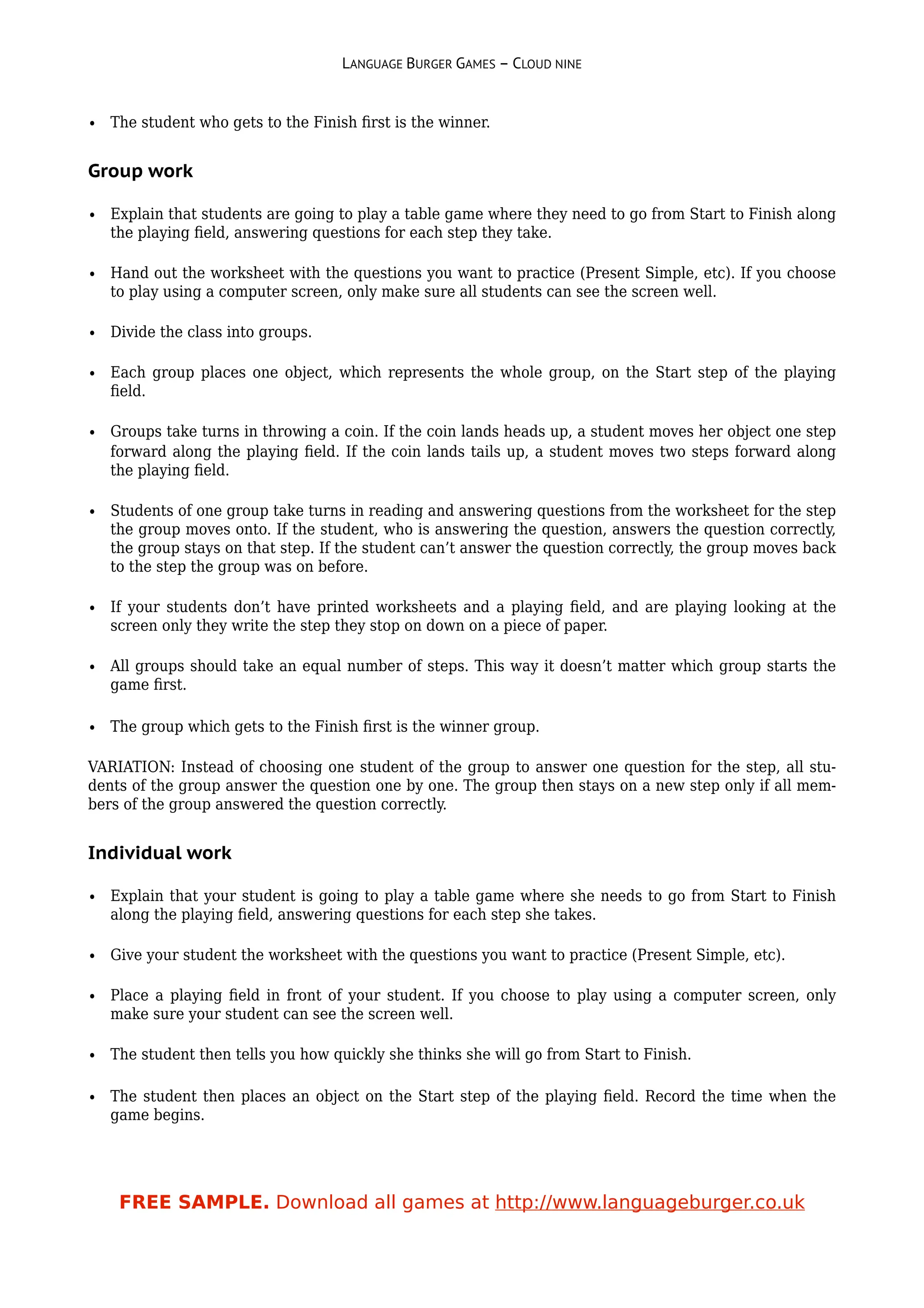 LANGUAGE BURGER GAMES – CLOUD NINE


• The student who gets to the Finish ﬁrst is the winner.


Group work

• Explain that students are going to play a table game where they need to go from Start to Finish along
  the playing ﬁeld, answering questions for each step they take.

• Hand out the worksheet with the questions you want to practice (Present Simple, etc). If you choose
  to play using a computer screen, only make sure all students can see the screen well.

• Divide the class into groups.

• Each group places one object, which represents the whole group, on the Start step of the playing
  ﬁeld.

• Groups take turns in throwing a coin. If the coin lands heads up, a student moves her object one step
  forward along the playing ﬁeld. If the coin lands tails up, a student moves two steps forward along
  the playing ﬁeld.

• Students of one group take turns in reading and answering questions from the worksheet for the step
  the group moves onto. If the student, who is answering the question, answers the question correctly,
  the group stays on that step. If the student can’t answer the question correctly, the group moves back
  to the step the group was on before.

• If your students don’t have printed worksheets and a playing ﬁeld, and are playing looking at the
  screen only they write the step they stop on down on a piece of paper.

• All groups should take an equal number of steps. This way it doesn’t matter which group starts the
  game ﬁrst.

• The group which gets to the Finish ﬁrst is the winner group.

VARIATION: Instead of choosing one student of the group to answer one question for the step, all stu-
dents of the group answer the question one by one. The group then stays on a new step only if all mem-
bers of the group answered the question correctly.


Individual work

• Explain that your student is going to play a table game where she needs to go from Start to Finish
  along the playing ﬁeld, answering questions for each step she takes.

• Give your student the worksheet with the questions you want to practice (Present Simple, etc).

• Place a playing ﬁeld in front of your student. If you choose to play using a computer screen, only
  make sure your student can see the screen well.

• The student then tells you how quickly she thinks she will go from Start to Finish.

• The student then places an object on the Start step of the playing ﬁeld. Record the time when the
  game begins.




    FREE SAMPLE. Download all games at http://www.languageburger.co.uk
 
