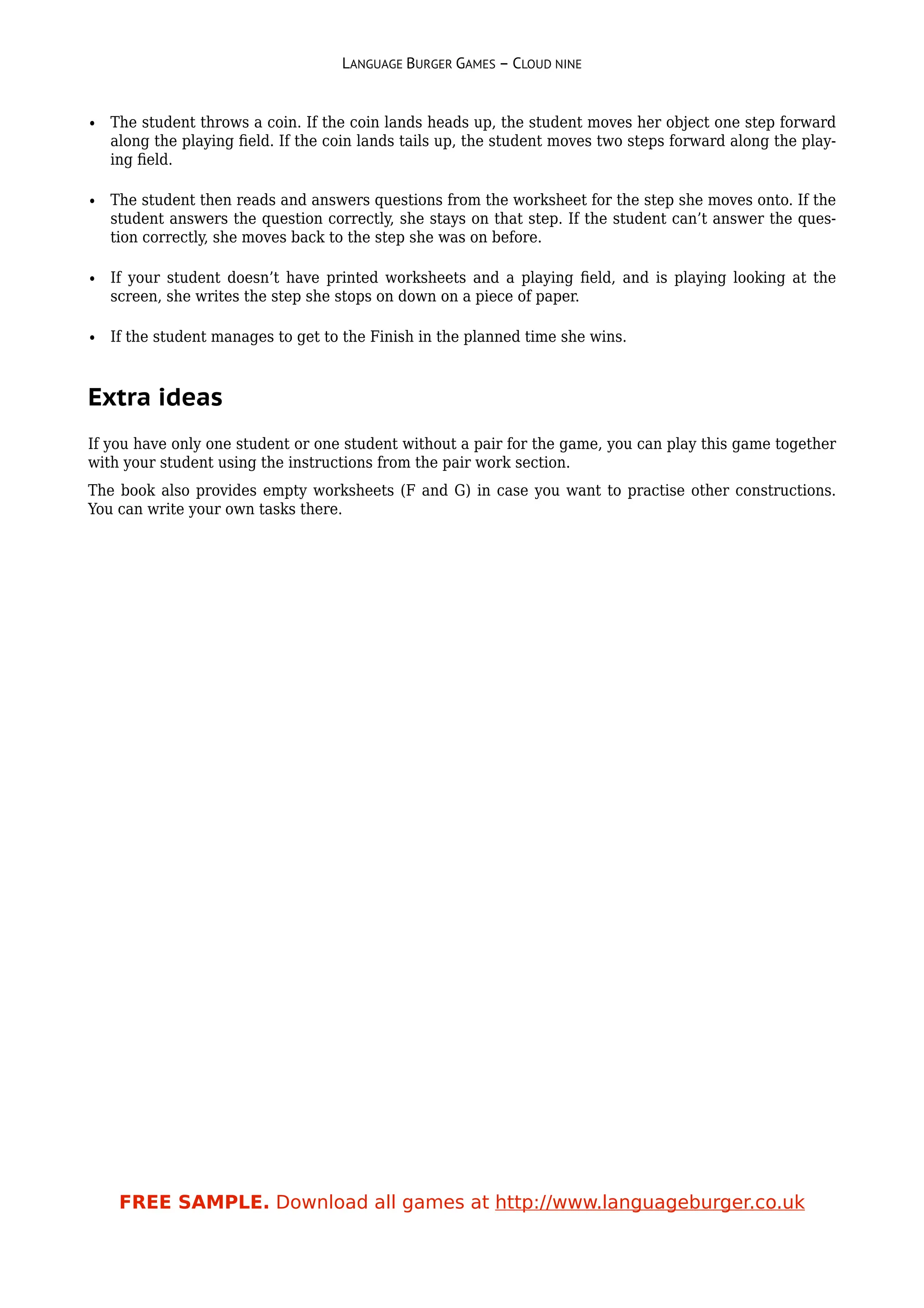 LANGUAGE BURGER GAMES – CLOUD NINE


• The student throws a coin. If the coin lands heads up, the student moves her object one step forward
  along the playing ﬁeld. If the coin lands tails up, the student moves two steps forward along the play-
  ing ﬁeld.

• The student then reads and answers questions from the worksheet for the step she moves onto. If the
  student answers the question correctly, she stays on that step. If the student can’t answer the ques-
  tion correctly, she moves back to the step she was on before.

• If your student doesn’t have printed worksheets and a playing ﬁeld, and is playing looking at the
  screen, she writes the step she stops on down on a piece of paper.

• If the student manages to get to the Finish in the planned time she wins.



Extra ideas
If you have only one student or one student without a pair for the game, you can play this game together
with your student using the instructions from the pair work section.
The book also provides empty worksheets (F and G) in case you want to practise other constructions.
You can write your own tasks there.




    FREE SAMPLE. Download all games at http://www.languageburger.co.uk
 