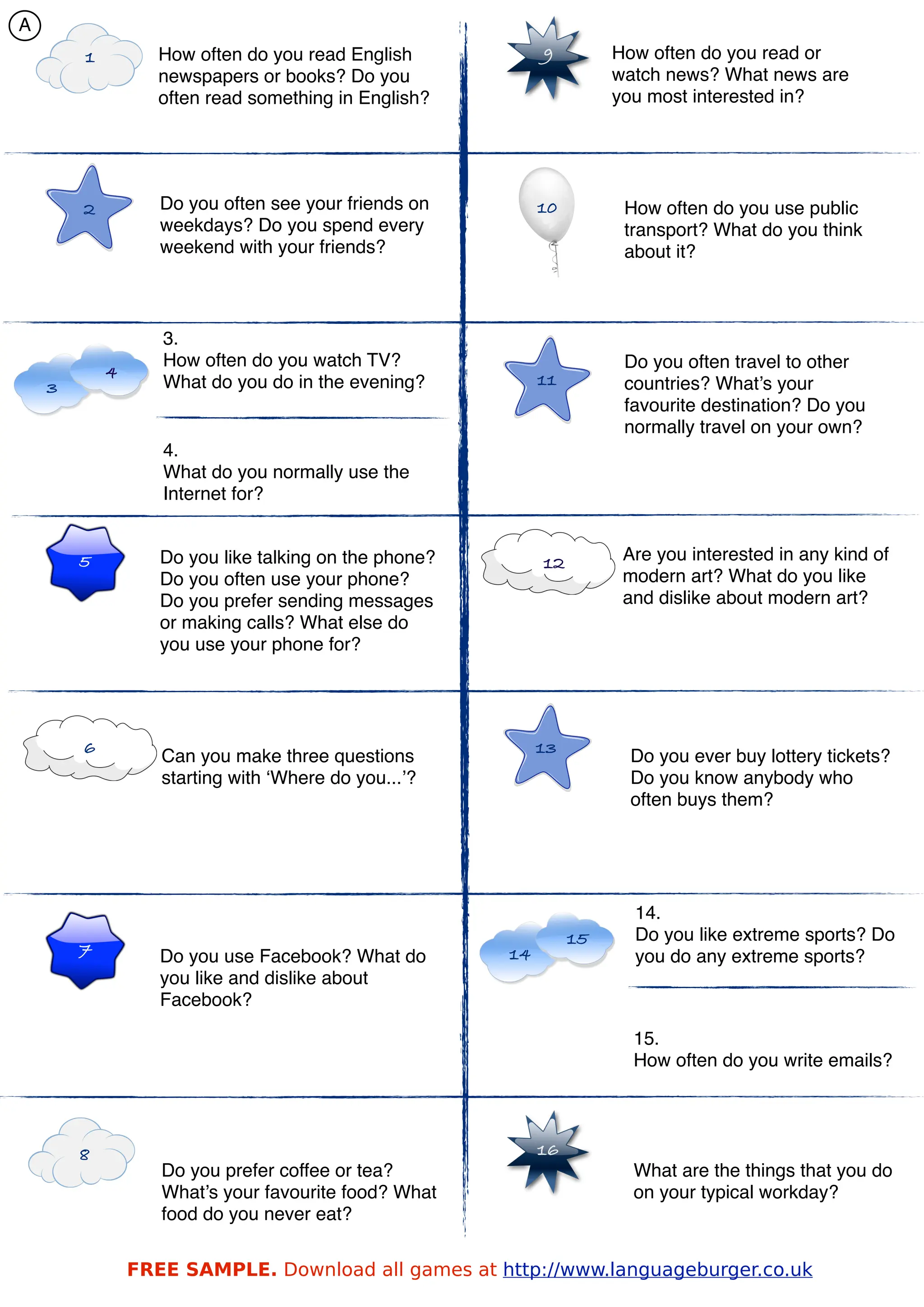 A
        1          How often do you read English            9         How often do you read or
                   newspapers or books? Do you                        watch news? What news are
                   often read something in English?                   you most interested in?




        2          Do you often see your friends on         10         How often do you use public
                   weekdays? Do you spend every                        transport? What do you think
                   weekend with your friends?                          about it?



                   3.
                   How often do you watch TV?                          Do you often travel to other
            4                                               11
    3              What do you do in the evening?                      countries? What’s your
                                                                       favourite destination? Do you
                                                                       normally travel on your own?
                   4.
                   What do you normally use the
                   Internet for?


        5          Do you like talking on the phone?        12         Are you interested in any kind of
                   Do you often use your phone?                        modern art? What do you like
                   Do you prefer sending messages                      and dislike about modern art?
                   or making calls? What else do
                   you use your phone for?




        6                                                   13
                   Can you make three questions                        Do you ever buy lottery tickets?
                   starting with ‘Where do you...’?                    Do you know anybody who
                                                                       often buys them?




                                                                        14.
                                                                 15     Do you like extreme sports? Do
        7          Do you use Facebook? What do        14               you do any extreme sports?
                   you like and dislike about
                   Facebook?

                                                                        15.
                                                                        How often do you write emails?




        8                                                   16
                   Do you prefer coffee or tea?                         What are the things that you do
                   What’s your favourite food? What                     on your typical workday?
                   food do you never eat?


                FREE SAMPLE. Download all games at http://www.languageburger.co.uk
 