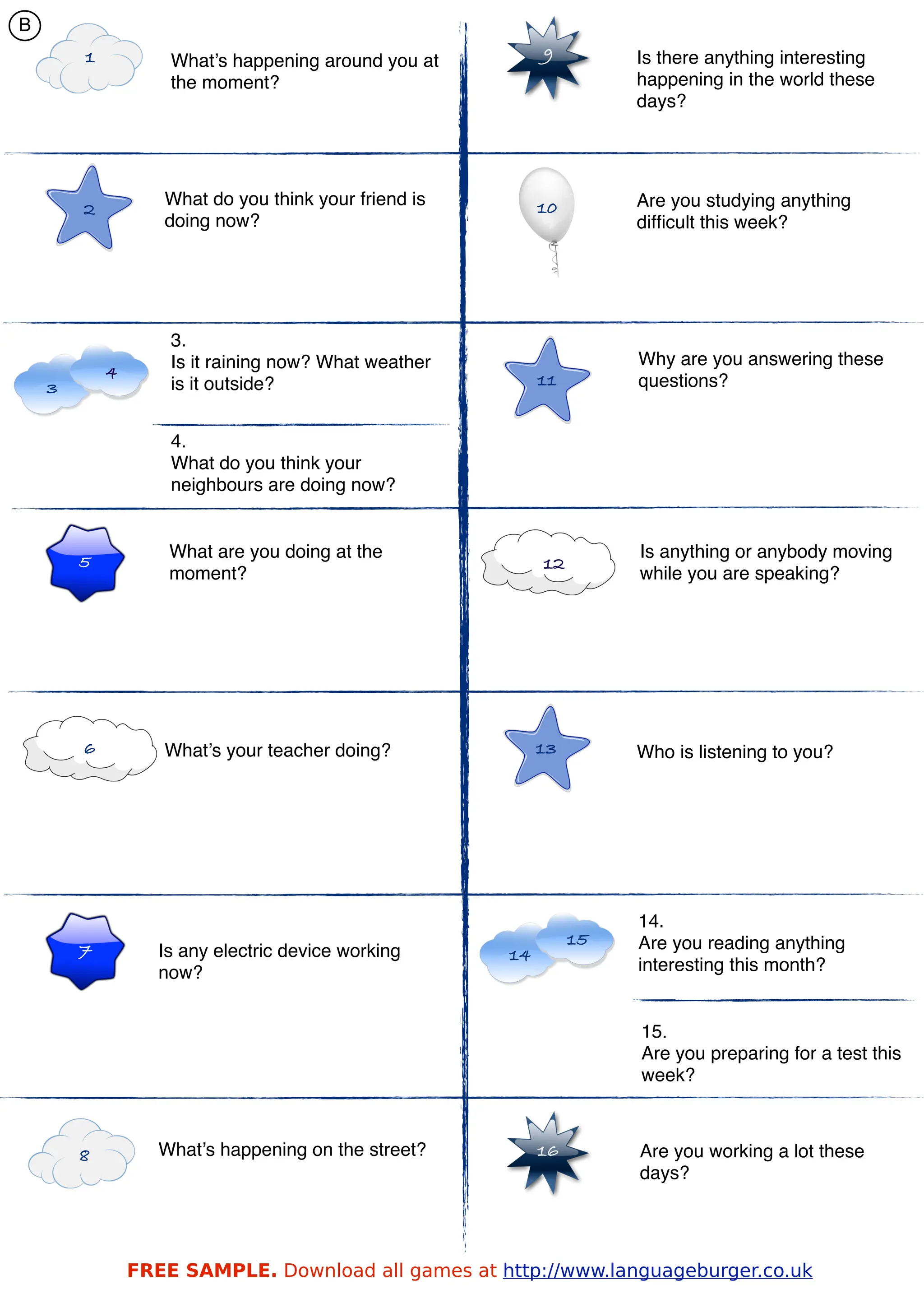 B
        1           What’s happening around you at         9         Is there anything interesting
                    the moment?                                      happening in the world these
                                                                     days?




                   What do you think your friend is        10        Are you studying anything
        2
                   doing now?                                        difﬁcult this week?




                    3.
                    Is it raining now? What weather                  Why are you answering these
            4                                              11
    3               is it outside?                                   questions?


                    4.
                    What do you think your
                    neighbours are doing now?


                    What are you doing at the                        Is anything or anybody moving
        5                                                  12
                    moment?                                          while you are speaking?




        6          What’s your teacher doing?              13        Who is listening to you?




                                                                     14.
                                                                15   Are you reading anything
        7          Is any electric device working     14
                   now?                                              interesting this month?


                                                                     15.
                                                                     Are you preparing for a test this
                                                                     week?



        8          What’s happening on the street?         16        Are you working a lot these
                                                                     days?




                FREE SAMPLE. Download all games at http://www.languageburger.co.uk
 