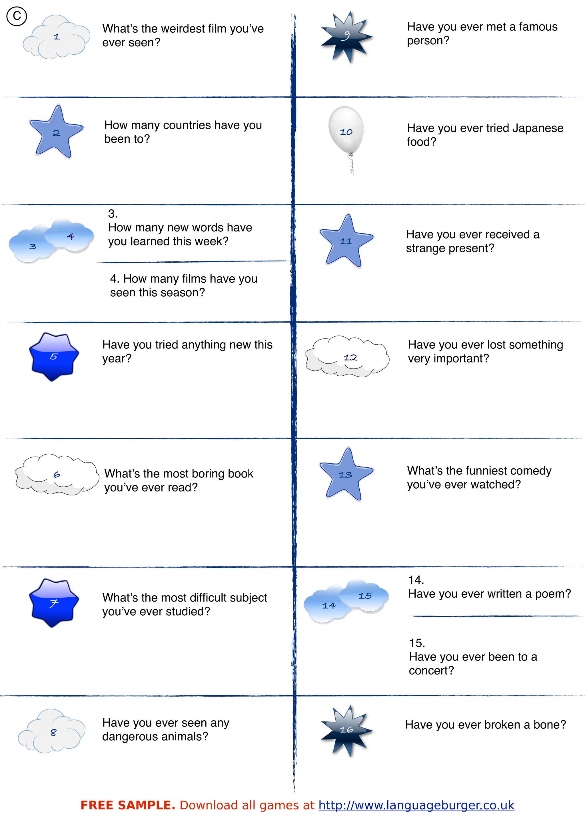 C
                   What’s the weirdest ﬁlm you’ve                    Have you ever met a famous
        1                                                  9
                   ever seen?                                        person?




                   How many countries have you                       Have you ever tried Japanese
        2                                                  10
                   been to?                                          food?




                    3.
                    How many new words have
            4                                                        Have you ever received a
    3               you learned this week?                 11
                                                                     strange present?

                    4. How many ﬁlms have you
                    seen this season?



                   Have you tried anything new this                  Have you ever lost something
        5          year?                                   12        very important?




        6          What’s the most boring book             13        What’s the funniest comedy
                   you’ve ever read?                                 you’ve ever watched?




                                                                     14.
                   What’s the most difﬁcult subject             15   Have you ever written a poem?
        7                                             14
                   you’ve ever studied?

                                                                     15.
                                                                     Have you ever been to a
                                                                     concert?



                   Have you ever seen any                            Have you ever broken a bone?
        8                                                  16
                   dangerous animals?




                FREE SAMPLE. Download all games at http://www.languageburger.co.uk
 