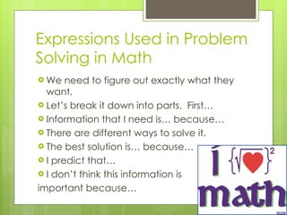 Expressions Used in Problem Solving in Math We need to figure out exactly what they want. Let’s break it down into parts.  First… Information that I need is… because… There are different ways to solve it. The best solution is… because…  I predict that… I don’t think this information is  important because…  