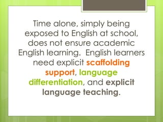 Time alone, simply being exposed to English at school, does not ensure academic English learning.  English learners need explicit  scaffolding support ,  language differentiation , and  explicit language teaching . 