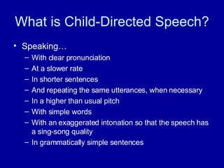 What is Child-Directed Speech? Speaking… With clear pronunciation At a slower rate In shorter sentences And repeating the same utterances, when necessary In a higher than usual pitch With simple words With an exaggerated intonation so that the speech has a sing-song quality In grammatically simple sentences 