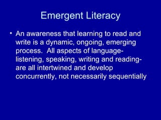 Emergent Literacy An awareness that learning to read and write is a dynamic, ongoing, emerging process.  All aspects of language-listening, speaking, writing and reading-are all intertwined and develop concurrently, not necessarily sequentially 