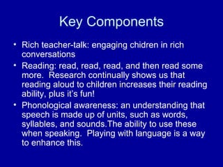 Key Components Rich teacher-talk: engaging chidren in rich conversations Reading: read, read, read, and then read some more.  Research continually shows us that reading aloud to children increases their reading ability, plus it’s fun! Phonological awareness: an understanding that speech is made up of units, such as words, syllables, and sounds.The ability to use these when speaking.  Playing with language is a way to enhance this. 