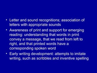 Letter and sound recognitions; association of letters with appropriate sounds Awareness of print and support for emerging reading: understanding that words in print convey a message, that we read from left to right, and that printed words have a corresponding spoken word Early writing development: attempts to imitate writing, such as scribbles and inventive spelling 
