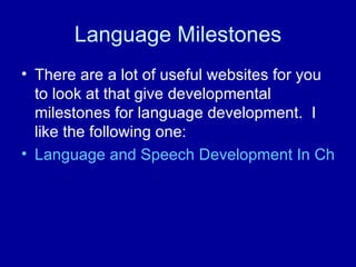 Language Milestones There are a lot of useful websites for you to look at that give developmental milestones for language development.  I like the following one: Language and Speech Development In Children 