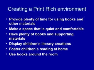 Creating a Print Rich environment Provide plenty of time for using books and other materials Make a space that is quiet and comfortable Have plenty of books and supporting materials Display children’s literary creations Foster children’s reading at home Use books around the room 