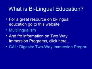 What is Bi-Lingual Education? For a great resource on bi-lingual education go to this website Multilingualism  And fro information on Two Way Immersion Programs, click here… CAL: Digests: Two-Way Immersion Programs: Features and Statistics 