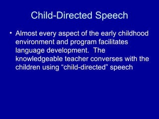 Child-Directed Speech Almost every aspect of the early childhood environment and program facilitates language development.  The knowledgeable teacher converses with the children using “child-directed” speech 