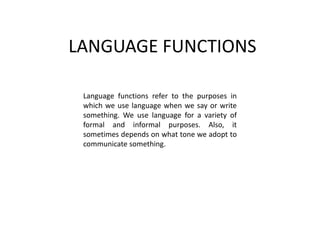 LANGUAGE FUNCTIONS
Language functions refer to the purposes in
which we use language when we say or write
something. We use language for a variety of
formal and informal purposes. Also, it
sometimes depends on what tone we adopt to
communicate something.
 