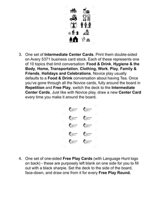 !
!
!
!
!
!
!
3. One set of Intermediate Center Cards. Print them double-sided
on Avery 5371 business card stock. Each of these represents one
of 10 topics that limit conversation: Food & Drink, Hygiene & the
Body, Home, Transportation, Clothing, Work, Play, Family &
Friends, Holidays and Celebrations. Novice play usually
defaults to a Food & Drink conversation about having Tea. Once
you’ve gone through all the Novice cards, fully around the board in
Repetition and Free Play, switch the deck to the Intermediate
Center Cards. Just like with Novice play, draw a new Center Card
every time you make it around the board.!
!
!
!
!
!
!
!
!
!
!
!
!
4. One set of one-sided Free Play Cards (with Language Hunt logo
on back) - these are purposely left blank on one side for you to ﬁll
out with a black sharpie. Set the deck to the side of the board,
face-down, and draw one from it for every Free Play Round. !
!
!
Avery 5371
Avery 5371
 