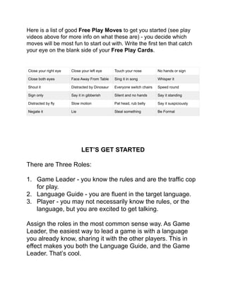 Here is a list of good Free Play Moves to get you started (see play
videos above for more info on what these are) - you decide which
moves will be most fun to start out with. Write the ﬁrst ten that catch
your eye on the blank side of your Free Play Cards.!
!
!
!
!
!
!
LET’S GET STARTED!
!
There are Three Roles:!
!
1. Game Leader - you know the rules and are the trafﬁc cop
for play.!
2. Language Guide - you are ﬂuent in the target language.!
3. Player - you may not necessarily know the rules, or the
language, but you are excited to get talking.!
!
Assign the roles in the most common sense way. As Game
Leader, the easiest way to lead a game is with a language
you already know, sharing it with the other players. This in
effect makes you both the Language Guide, and the Game
Leader. That’s cool.!
!
Close your right eye! Close your left eye Touch your nose No hands or sign
Close both eyes Face Away From Table Sing it in song Whisper it
Shout it! Distracted by Dinosaur Everyone switch chairs Speed round
Sign only Say it in gibberish Silent and no hands Say it standing
Distracted by ﬂy Slow motion Pat head, rub belly Say it suspiciously
Negate it! Lie! Steal something Be Formal
 